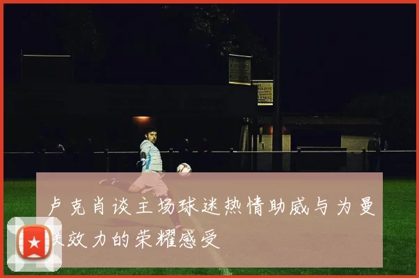 卢克肖谈主场球迷热情助威与为曼联效力的荣耀感受
